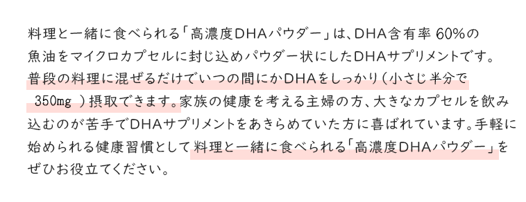 料理と一緒に食べられる「高濃度DHAパウダー」は、DHA含有率60％の魚油をマイクロカプセルに封じ込めパウダー状にしたDHAサプリメントです。普段の料理に混ぜるだけでいつの間にかDHAをしっかり（小さじ半分で350mg）摂取できます。家族の健康を考える主婦の方、大きなカプセルを飲み込むのが苦手でDHAサプリメントをあきらめていた方に喜ばれています。手軽に始められる健康習慣として料理と一緒に食べられる「高濃度DHAパウダー」をぜひお役立てください。