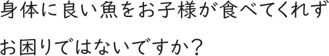 身体に良い魚をお子様が食べてくれずお困りではないですか？