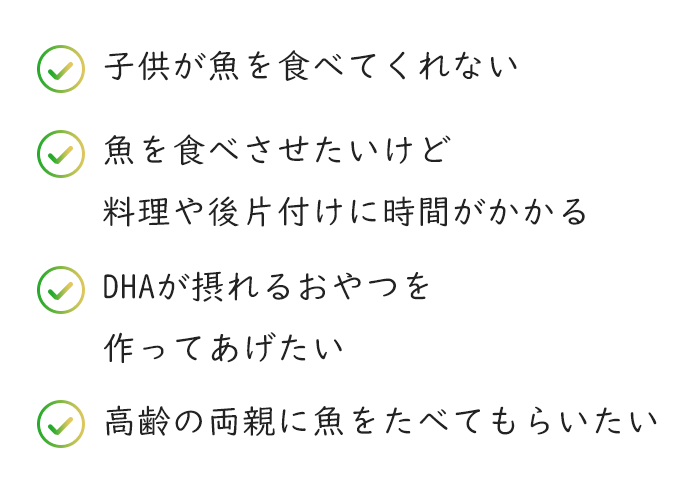 子供が魚を食べてくれない 魚を食べさせたいけど料理や後片付けに時間がかかる DHAが摂れるおやつを作ってあげたい 高齢の両親に魚をたべてもらいたい