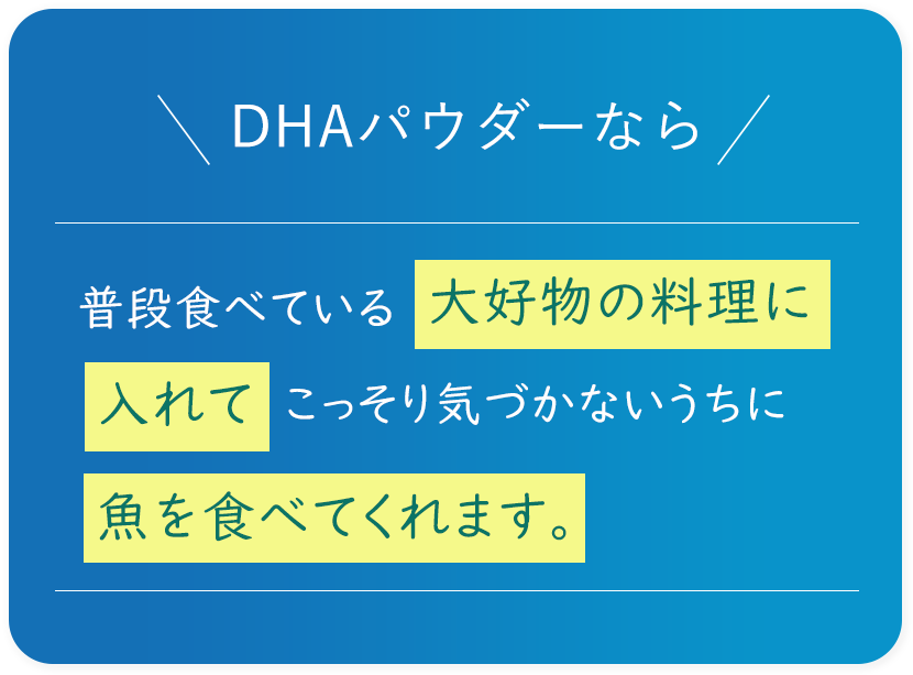 DHAパウダーなら 普段食べている大好物の料理に入れてこっそり気づかないうちに魚を食べてくれます。