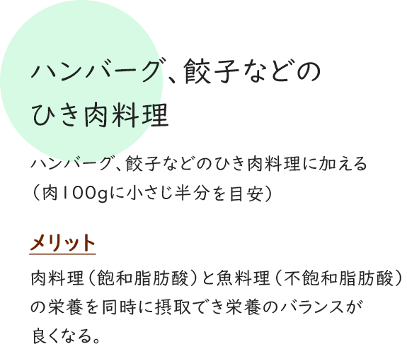 ハンバーグ、餃子などのひき肉料理 ハンバーグ、餃子などのひき肉料理に加える （肉100gに小さじ半分～1を目安） メリット 肉料理（飽和脂肪酸）と魚料理（不飽和脂肪酸）の栄養を同時に摂取でき栄養のバランスが良くなる。