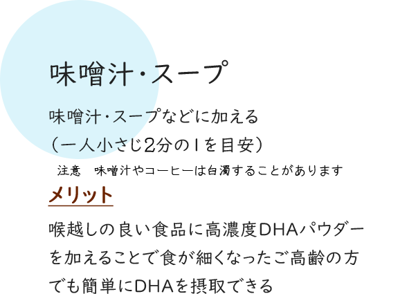 味噌汁・スープ 味噌汁・スープなどに加える（一人小さじ2分の1を目安） メリット 喉越しの良い食品に高濃度DHAパウダーを加えることで食が細くなったご高齢の方でも簡単にDHAを摂取できる