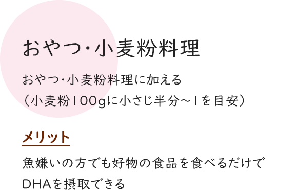 おやつ・小麦粉料理 おやつ・小麦粉料理に加える（小麦粉100gに小さじ半分～１を目安） メリット 魚嫌いの方でも好物の食品を食べるだけでDHAを摂取できる