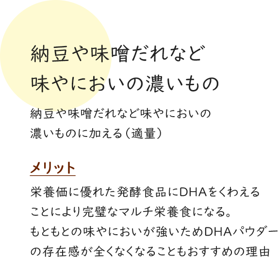 納豆や味噌だれなど味やにおいの濃いもの 納豆や味噌だれなど味やにおいの濃いものに加える（適量） メリット 栄養価に優れた発酵食品にDHAをくわえることにより完璧なマルチ栄養食になる。 もともとの味やにおいが強いためDHAパウダーの存在感が全くなくなることもおすすめの理由