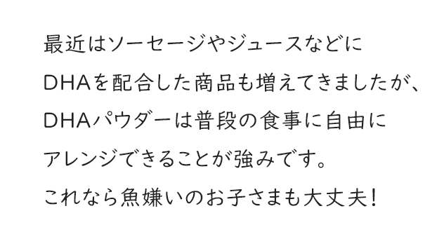 最近はソーセージやジュースなどにDHAを配合した商品も増えてきましたが、DHAパウダーは普段の食事に自由にアレンジできることが強みです。これなら魚嫌いのお子さまも大丈夫！