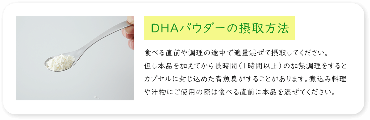 DHAパウダーの摂取方法 食べる直前や調理の途中で適量混ぜて摂取してください。但し本品を加えてから長時間（1時間以上）の加熱調理をするとカプセルに封じ込めた青魚臭がすることがあります。煮込み料理や汁物にご使用の際は食べる直前に本品を混ぜてください。