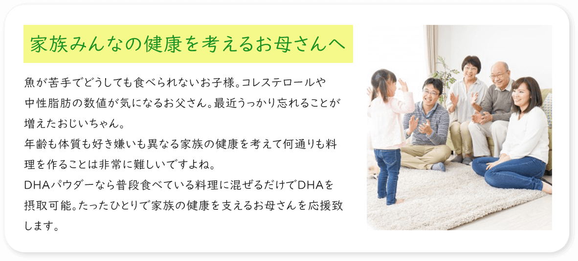 家族みんなの健康を考えるお母さんへ 魚が苦手でどうしても食べられないお子様。コレステロールや中性脂肪の数値が気になるお父さん。最近うっかり忘れることが増えたおじいちゃん。年齢も体質も好き嫌いも異なる家族の健康を考えて何通りも料理を作ることは非常に難しいですよね。DHAパウダーなら普段食べている料理に混ぜるだけでDHAを摂取可能。たったひとりで家族の健康を支えるお母さんを応援致します。