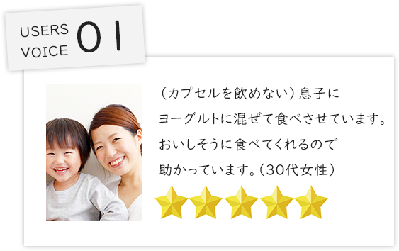 （カプセルを飲めない）息子にヨーグルトに混ぜて食べさせています。おいしそうに食べてくれるので助かっています。（３０代女性）