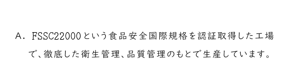 A.FSSC22000という食品安全国際規格を認証取得した工場で、徹底した衛生管理、品質管理のもとで生産しています。
