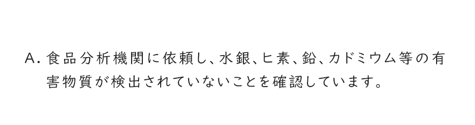 A.食品分析機関に依頼し、水銀、ヒ素、鉛、カドミウム等の有害物質が検出されていないことを確認しています。