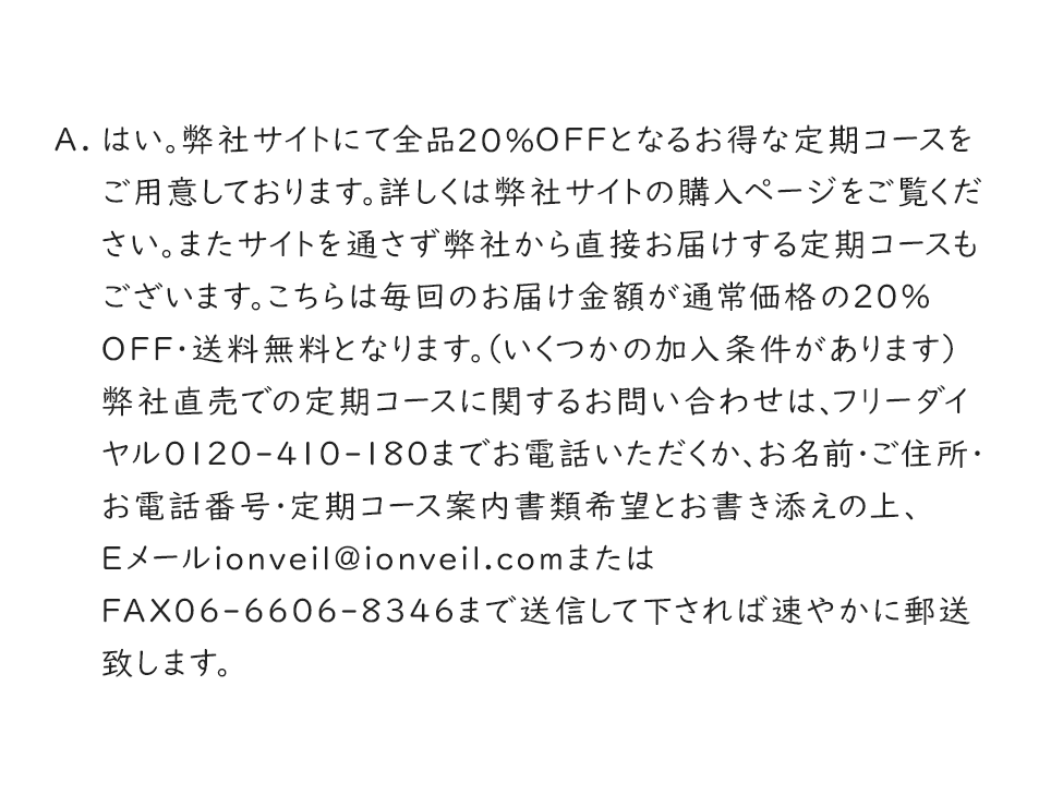 A.はい。弊社サイトにて全品20％OFFとなるお得な定期コースをご用意しております。詳しくは弊社サイトの購入ページをご覧ください。またサイトを通さず弊社から直接お届けする定期コースもございます。こちらは毎回のお届け金額が通常価格の20％OFF・送料無料となります。（いくつかの加入条件があります）弊社直売での定期コースに関するお問い合わせは、フリーダイヤル0120-410-180までお電話いただくか、お名前・ご住所・お電話番号・定期コース案内書類希望とお書き添えの上、Eメールionveil@ionveil.comまたはFAX06-6606-8346まで送信して下されば速やかに郵送致します。